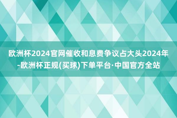 欧洲杯2024官网催收和息费争议占大头2024年-欧洲杯正规(买球)下单平台·中国官方全站