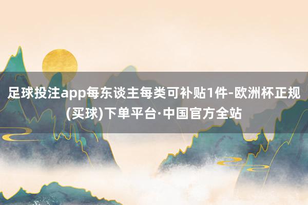 足球投注app每东谈主每类可补贴1件-欧洲杯正规(买球)下单平台·中国官方全站