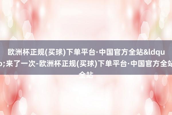 欧洲杯正规(买球)下单平台·中国官方全站&ldquo;来了一次-欧洲杯正规(买球)下单平台·中国官方全站