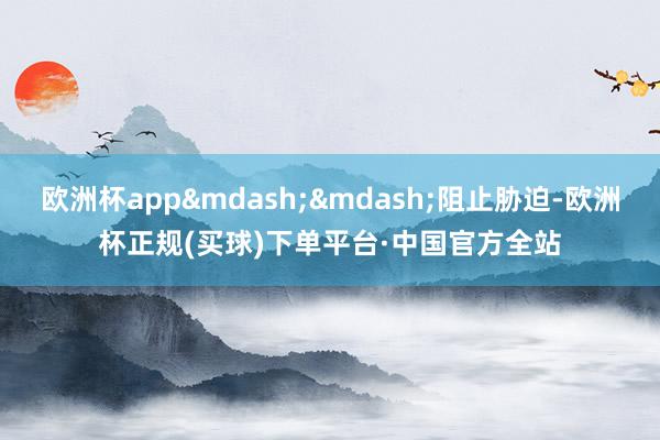 欧洲杯app&mdash;&mdash;阻止胁迫-欧洲杯正规(买球)下单平台·中国官方全站