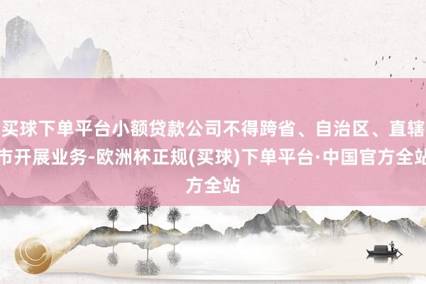 买球下单平台小额贷款公司不得跨省、自治区、直辖市开展业务-欧洲杯正规(买球)下单平台·中国官方全站