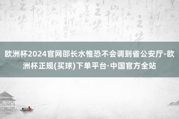 欧洲杯2024官网邵长水惟恐不会调到省公安厅-欧洲杯正规(买球)下单平台·中国官方全站