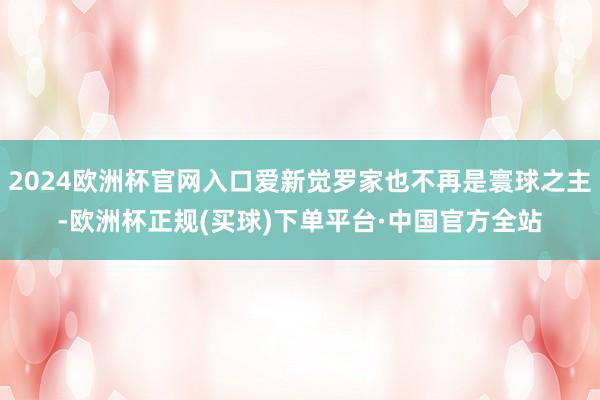 2024欧洲杯官网入口爱新觉罗家也不再是寰球之主-欧洲杯正规(买球)下单平台·中国官方全站