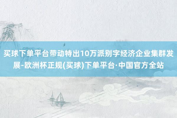 买球下单平台带动特出10万派别字经济企业集群发展-欧洲杯正规(买球)下单平台·中国官方全站