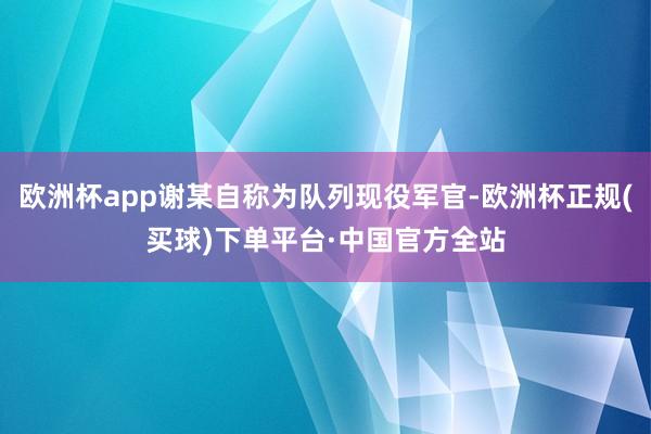 欧洲杯app谢某自称为队列现役军官-欧洲杯正规(买球)下单平台·中国官方全站