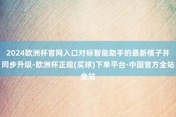 2024欧洲杯官网入口对标智能助手的最新模子并同步升级-欧洲杯正规(买球)下单平台·中国官方全站