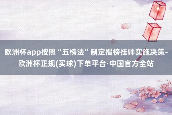 欧洲杯app按照“五榜法”制定揭榜挂帅实施决策-欧洲杯正规(买球)下单平台·中国官方全站