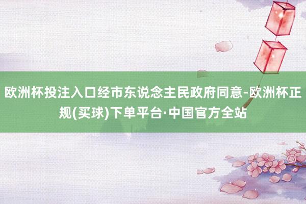 欧洲杯投注入口经市东说念主民政府同意-欧洲杯正规(买球)下单平台·中国官方全站