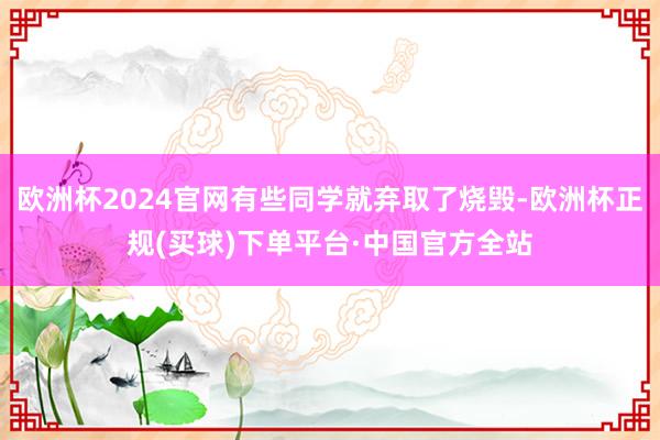 欧洲杯2024官网有些同学就弃取了烧毁-欧洲杯正规(买球)下单平台·中国官方全站
