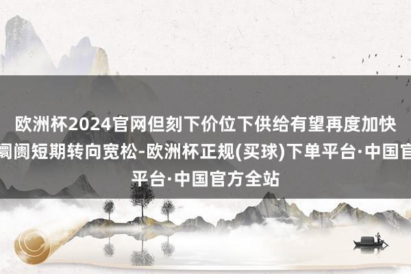 欧洲杯2024官网但刻下价位下供给有望再度加快而鼓舞阛阓短期转向宽松-欧洲杯正规(买球)下单平台·中国官方全站