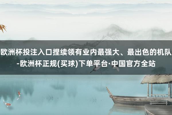欧洲杯投注入口捏续领有业内最强大、最出色的机队-欧洲杯正规(买球)下单平台·中国官方全站