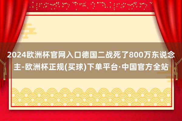 2024欧洲杯官网入口德国二战死了800万东说念主-欧洲杯正规(买球)下单平台·中国官方全站