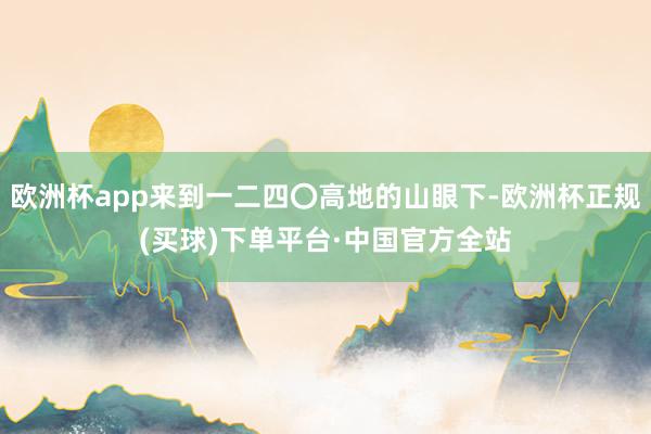 欧洲杯app来到一二四〇高地的山眼下-欧洲杯正规(买球)下单平台·中国官方全站