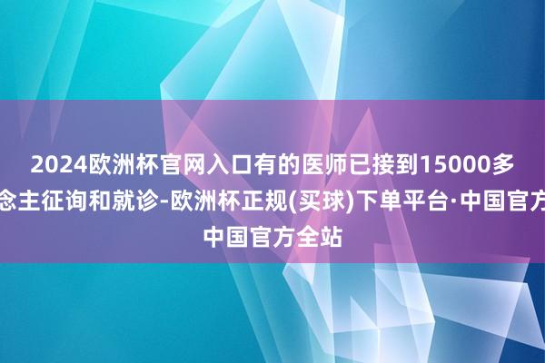 2024欧洲杯官网入口有的医师已接到15000多东说念主征询和就诊-欧洲杯正规(买球)下单平台·中国官方全站