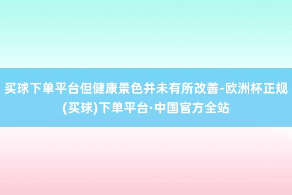 买球下单平台但健康景色并未有所改善-欧洲杯正规(买球)下单平台·中国官方全站