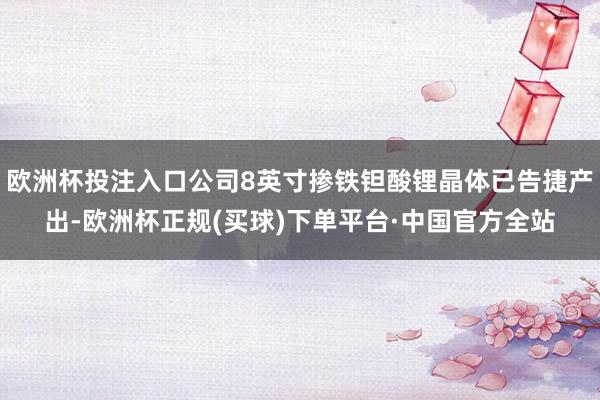 欧洲杯投注入口公司8英寸掺铁钽酸锂晶体已告捷产出-欧洲杯正规(买球)下单平台·中国官方全站