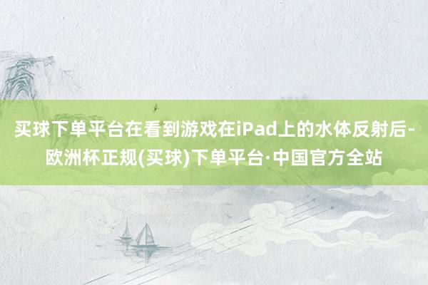 买球下单平台在看到游戏在iPad上的水体反射后-欧洲杯正规(买球)下单平台·中国官方全站