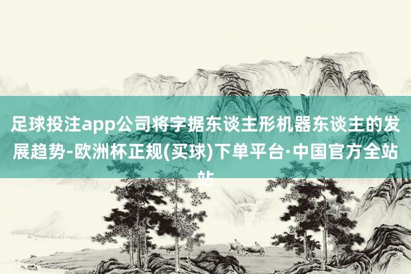 足球投注app公司将字据东谈主形机器东谈主的发展趋势-欧洲杯正规(买球)下单平台·中国官方全站