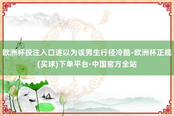 欧洲杯投注入口遂以为该男生行径冷酷-欧洲杯正规(买球)下单平台·中国官方全站