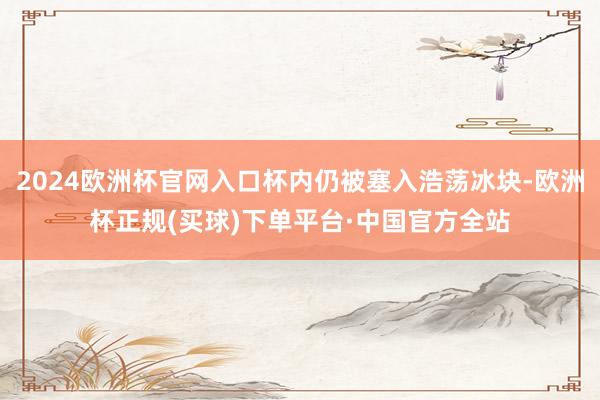 2024欧洲杯官网入口杯内仍被塞入浩荡冰块-欧洲杯正规(买球)下单平台·中国官方全站