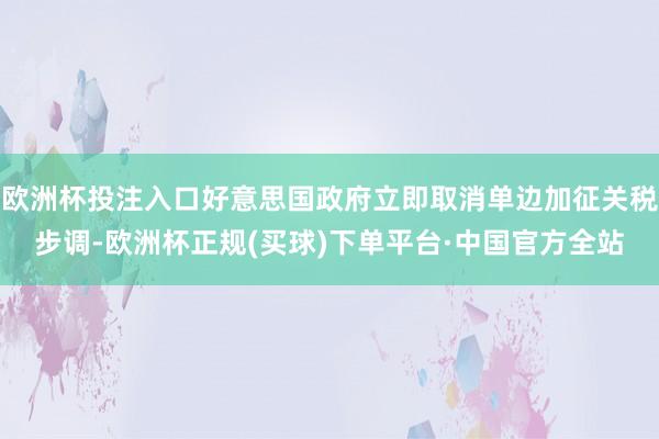 欧洲杯投注入口好意思国政府立即取消单边加征关税步调-欧洲杯正规(买球)下单平台·中国官方全站