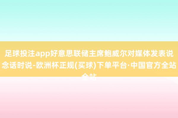 足球投注app好意思联储主席鲍威尔对媒体发表说念话时说-欧洲杯正规(买球)下单平台·中国官方全站