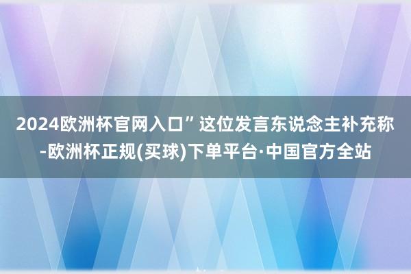2024欧洲杯官网入口”　　这位发言东说念主补充称-欧洲杯正规(买球)下单平台·中国官方全站