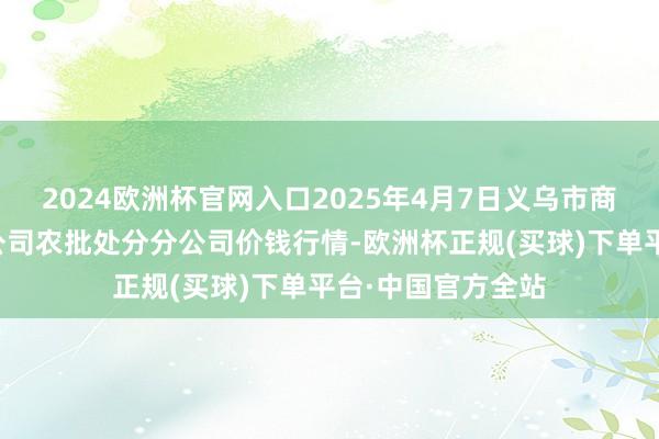 2024欧洲杯官网入口2025年4月7日义乌市商场发展集团有限公司农批处分分公司价钱行情-欧洲杯正规(买球)下单平台·中国官方全站