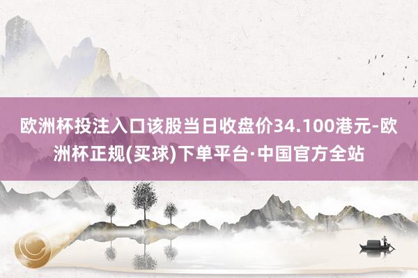 欧洲杯投注入口该股当日收盘价34.100港元-欧洲杯正规(买球)下单平台·中国官方全站